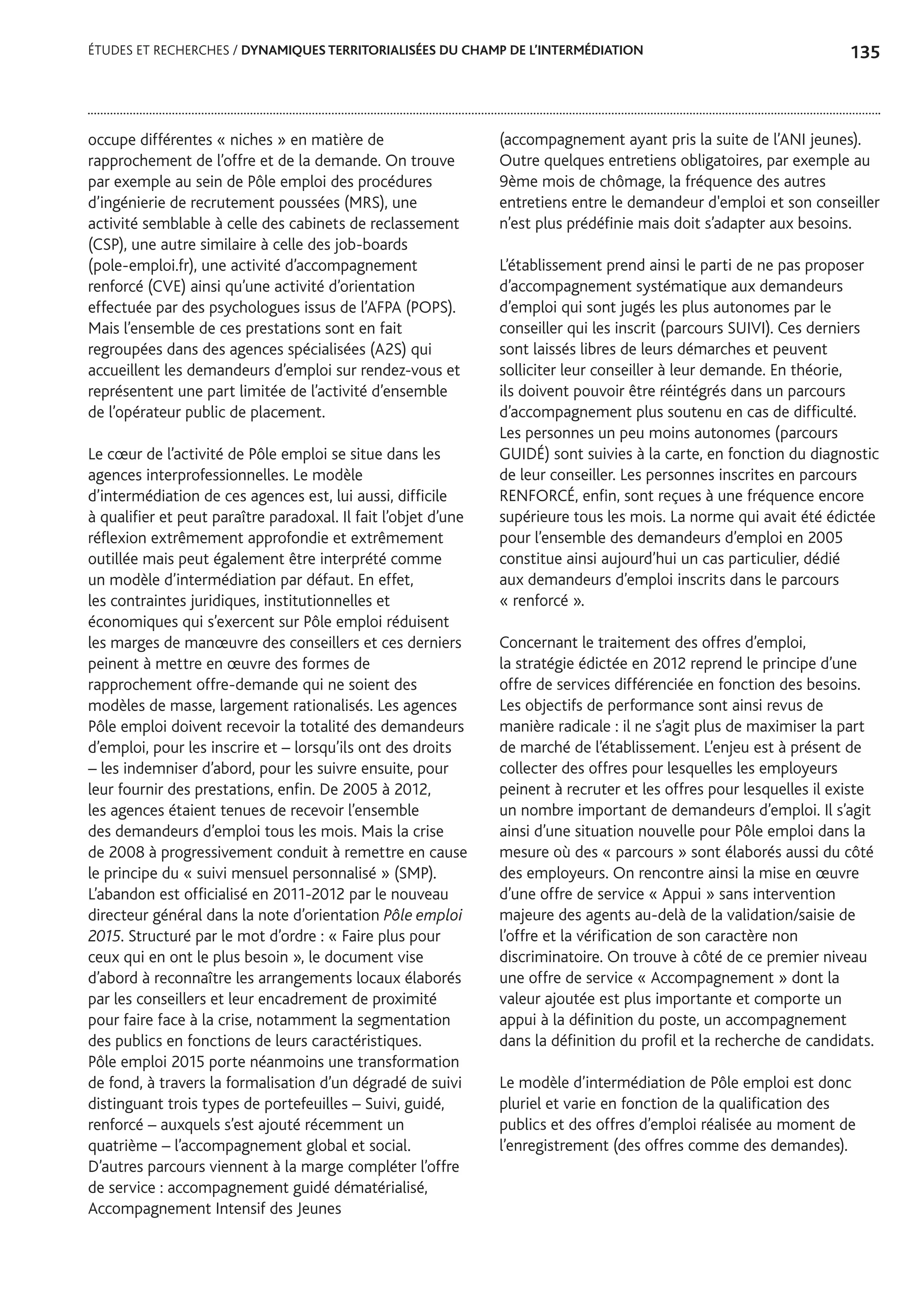 135ÉTUDES ET RECHERCHES / DYNAMIQUES TERRITORIALISÉES DU CHAMP DE L’INTERMÉDIATION
occupe différentes « niches » en matière de
rapprochement de l’offre et de la demande. On trouve
par exemple au sein de Pôle emploi des procédures
d’ingénierie de recrutement poussées (MRS), une
activité semblable à celle des cabinets de reclassement
(CSP), une autre similaire à celle des job-boards
(pole-emploi.fr), une activité d’accompagnement
renforcé (CVE) ainsi qu’une activité d’orientation
effectuée par des psychologues issus de l’AFPA (POPS).
Mais l’ensemble de ces prestations sont en fait
regroupées dans des agences spécialisées (A2S) qui
accueillent les demandeurs d’emploi sur rendez-vous et
représentent une part limitée de l’activité d’ensemble
de l’opérateur public de placement.
Le cœur de l’activité de Pôle emploi se situe dans les
agences interprofessionnelles. Le modèle
d’intermédiation de ces agences est, lui aussi, difficile
à qualifier et peut paraître paradoxal. Il fait l’objet d’une
réflexion extrêmement approfondie et extrêmement
outillée mais peut également être interprété comme
un modèle d’intermédiation par défaut. En effet,
les contraintes juridiques, institutionnelles et
économiques qui s’exercent sur Pôle emploi réduisent
les marges de manœuvre des conseillers et ces derniers
peinent à mettre en œuvre des formes de
rapprochement offre-demande qui ne soient des
modèles de masse, largement rationalisés. Les agences
Pôle emploi doivent recevoir la totalité des demandeurs
d’emploi, pour les inscrire et – lorsqu’ils ont des droits
– les indemniser d’abord, pour les suivre ensuite, pour
leur fournir des prestations, enfin. De 2005 à 2012,
les agences étaient tenues de recevoir l’ensemble
des demandeurs d’emploi tous les mois. Mais la crise
de 2008 à progressivement conduit à remettre en cause
le principe du « suivi mensuel personnalisé » (SMP).
L’abandon est officialisé en 2011-2012 par le nouveau
directeur général dans la note d’orientation Pôle emploi
2015. Structuré par le mot d’ordre : « Faire plus pour
ceux qui en ont le plus besoin », le document vise
d’abord à reconnaître les arrangements locaux élaborés
par les conseillers et leur encadrement de proximité
pour faire face à la crise, notamment la segmentation
des publics en fonctions de leurs caractéristiques.
Pôle emploi 2015 porte néanmoins une transformation
de fond, à travers la formalisation d’un dégradé de suivi
distinguant trois types de portefeuilles – Suivi, guidé,
renforcé – auxquels s’est ajouté récemment un
quatrième – l’accompagnement global et social.
D’autres parcours viennent à la marge compléter l’offre
de service : accompagnement guidé dématérialisé,
Accompagnement Intensif des Jeunes
(accompagnement ayant pris la suite de l’ANI jeunes).
Outre quelques entretiens obligatoires, par exemple au
9ème mois de chômage, la fréquence des autres
entretiens entre le demandeur d'emploi et son conseiller
n’est plus prédéfinie mais doit s’adapter aux besoins.
L’établissement prend ainsi le parti de ne pas proposer
d’accompagnement systématique aux demandeurs
d’emploi qui sont jugés les plus autonomes par le
conseiller qui les inscrit (parcours SUIVI). Ces derniers
sont laissés libres de leurs démarches et peuvent
solliciter leur conseiller à leur demande. En théorie,
ils doivent pouvoir être réintégrés dans un parcours
d’accompagnement plus soutenu en cas de difficulté.
Les personnes un peu moins autonomes (parcours
GUIDÉ) sont suivies à la carte, en fonction du diagnostic
de leur conseiller. Les personnes inscrites en parcours
RENFORCÉ, enfin, sont reçues à une fréquence encore
supérieure tous les mois. La norme qui avait été édictée
pour l’ensemble des demandeurs d’emploi en 2005
constitue ainsi aujourd’hui un cas particulier, dédié
aux demandeurs d’emploi inscrits dans le parcours
« renforcé ».
Concernant le traitement des offres d’emploi,
la stratégie édictée en 2012 reprend le principe d’une
offre de services différenciée en fonction des besoins.
Les objectifs de performance sont ainsi revus de
manière radicale : il ne s’agit plus de maximiser la part
de marché de l’établissement. L’enjeu est à présent de
collecter des offres pour lesquelles les employeurs
peinent à recruter et les offres pour lesquelles il existe
un nombre important de demandeurs d’emploi. Il s’agit
ainsi d’une situation nouvelle pour Pôle emploi dans la
mesure où des « parcours » sont élaborés aussi du côté
des employeurs. On rencontre ainsi la mise en œuvre
d’une offre de service « Appui » sans intervention
majeure des agents au-delà de la validation/saisie de
l’offre et la vérification de son caractère non
discriminatoire. On trouve à côté de ce premier niveau
une offre de service « Accompagnement » dont la
valeur ajoutée est plus importante et comporte un
appui à la définition du poste, un accompagnement
dans la définition du profil et la recherche de candidats.
Le modèle d’intermédiation de Pôle emploi est donc
pluriel et varie en fonction de la qualification des
publics et des offres d’emploi réalisée au moment de
l’enregistrement (des offres comme des demandes).
 