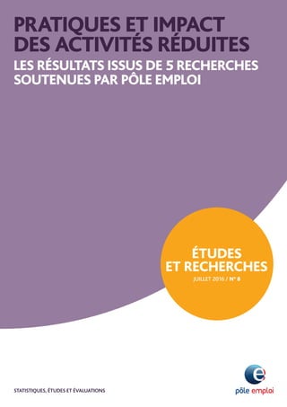 PRATIQUES ET IMPACT
DES ACTIVITÉS RÉDUITES
les résultats issus de 5 recherches
soutenues par Pôle emploi
Études
et recherchesN
AOUT 2016 / n° 8
statistiques, étudeS et évaluations
 