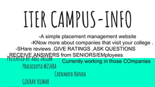 ITER CAMPUS-INFO
Presented By:Adil Taslim
PRachidipta MISHRA
Chinmaya Nanda
GOURAV KUMAR
-A simple placement management website
-KNow more about companies that visit your college .
-SHare reviews ,GIVE RATINGS ,ASK QUESTIONS
,RECEIVE ANSWERS from SENIORS/EMployees
Currently working in those COmpanies
 