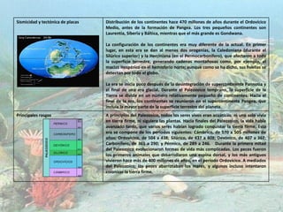 Sismicidad y tectónica de placas Distribución de los continentes hace 470 millones de años durante el Ordovícico
Medio, antes de la formación de Pangea. Los tres pequeños continentes son
Laurentia, Siberia y Báltica, mientras que el más grande es Gondwana.
La configuración de los continentes era muy diferente de la actual. En primer
lugar, en esta era se dan al menos dos orogenias, la Caledoniana (durante el
Silúrico superior) y la Herciniana (en el Permocarbonífero), que afectaron a toda
la superficie terrestre, generando cadenas montañosas como, por ejemplo, el
macizo Hespérico en el hemisferio norte; aunque como se ha dicho, sus huellas se
detectan por todo el globo.
La era se inicia poco después de la desintegración de supercontinente Pannotia y
el final de una era glacial. Durante el Paleozoico temprano, la superficie de la
Tierra se divide en un número relativamente pequeño de continentes. Hacia el
final de la era, los continentes se reunieron en el supercontinente Pangea, que
incluía la mayor parte de la superficie terrestre del planeta.
Principales rasgos A principios del Paleozoico, todos los seres vivos eran acuáticos: ni uno solo vivía
en tierra firme, ni siguiera las plantas. Hacia finales del Paleozoico, la vida había
avanzado tanto, que varios seres habían logrado conquistar la tierra firme. Esta
era se compone de los períodos siguientes: Cámbrico, de 570 a 505 millones de
años; Ordovícico, de 504 a 438; Silúrico, de 437 a 408; Devónico, de 407 a 362;
Carbonífero, de 361 a 290; y Pérmico, de 289 a 246. Durante la primera mitad
del Paleozoico evolucionaron formas de vida más complicadas. Los peces fueron
los primeros animales que desarrollaron una espina dorsal, y los más antiguos
vivieron hace más de 400 millones de años, en el período Ordovícico. A mediados
del Paleozoico, los peces abarrotaban los mares, y algunos incluso intentaron
colonizar la tierra firme.
 