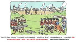 Luís XVI acaba cedendo. Ele pede que a nobreza e o clero se juntem ao terceiro estado para escrever a constituição. Más
o rei temia problemas e pediu a seus soldados que cercassem Paris. Os Parisienses ficaram furiosos!
 