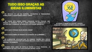 ‘
NO SÉCULO 17, LÁ NA EUROPA, FILÓSOFOS E PENSADORES
COMEÇARAM A QUESTIONAR VÁRIAS COISAS.
SE TODOS NÓS SOMOS SERES HUMANOS, ENTÃO PORQUE UMA
PESSOA É CHAMADA DE REI E PODE MANDAR E DESMANDAR, E AS
OUTRAS SÃO CHAMADAS DE SÚDITOS E SÓ PODEM OBEDECER?
SERÁ QUE É PORQUE DEUS DECIDIU ASSIM?
ESSA NOVA FORMA DE PENSAR FOI CHAMADA DE ILUMINISMO.
OS ILUMINISTAS ACHAVAM QUE OS HOMENS TINHAM SIDO FEITOS
PARA PENSAR E CONSTRUIR UM MUNDO MELHOR, E NÃO PARA ACEITAR
ORDENS, CALADINHOS.
QUANDO ESSA IDEIA SE ESPALHA ENTRE O POVO FRANCES, O
SENTIMENTO DE QUE TUDO DEVIA MUDAR INVADE TODOS...
AS IDEIAS ILUMINISTAS RODAM O MUNDO
E MUDAM A MANEIRA DE MUITA GENTE PENSAR
 