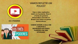 VAMOS REFLETIR UM
POUCO?
Veja o video explicativo
sobre os 3 poderes. Essa é
a forma de governo
democrática exercida no
Brasil e em todos os paises
democráticos.
VAMOS DIVIDIR A SALA EM
3 GRUPOS E
REPRESENTAR ESSES
PODERES EM UMA
ATIVIDADE.
OS 3 PODERES
 