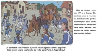 Os soldados são avisados ​​e param a carruagem na aldeia seguinte.
Eles levam o rei e sua família de volta para Paris. A fuga falhou!
Algo se rompeu entre
Luis XVI e a França. Ele
continua sendo o rei, mas
ele definitivamente perdeu
a confiança do povo. Sendo
reconduzido ao Palácio em
Paris onde, estando sob
suspeita de traição, passou
a ser mantido vigiado.
 