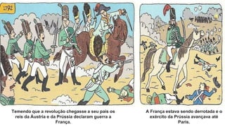 Temendo que a revolução chegasse a seu país os
reis da Áustria e da Prússia declaram guerra a
França.
A França estava sendo derrotada e o
exército da Prússia avançava até
Paris.
 