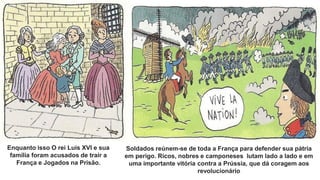 Enquanto isso O rei Luís XVI e sua
família foram acusados de trair a
França e Jogados na Prisão.
Soldados reúnem-se de toda a França para defender sua pátria
em perigo. Ricos, nobres e camponeses lutam lado a lado e em
uma importante vitória contra a Prússia, que dá coragem aos
revolucionário
 