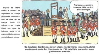 Os deputados decidem que devem julgar o rei. No final do julgamento, ele foi
condenado à morte. Em 21 de janeiro de 1793, Luís XVI e sua família foram
guilhotinados em Paris.
Franceses, eu morro
inocente. Más perdoo
meus inimigos
Depois da vitória
contra a Prússia os
deputados da França
proclamam a república.
Não há mais rei na
França. Louis XVI
voltaria a ser Louis
Capet seu nome de
batismo, agora o rei
era um cidadão comum
como todos os outros.
 