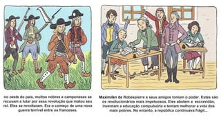 no oeste do país, muitos nobres e camponeses se
recusam a lutar por essa revolução que matou seu
rei. Eles se revoltaram. Era o começo de uma nova
guerra terrível entre os franceses.
Maximilen de Robespierre e seus amigos tomam o poder. Estes são
os revolucionários mais impetuosos. Eles abolem a escravidão,
inventam a educação compulsória e tentam melhorar a vida dos
mais pobres. No entanto, a república continuava frágil...
 