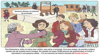 Para Robespierre, todos os meios eram validos para salvar a revolução. Com seus amigos, ele prendia e julgava
aqueles que ele suspeita serem inimigos. Em questão de meses 35.000 pessoas são guilhotinadas na França, o
equivalente a uma pequena cidade ... Foi um momento da história chamado de Período doTerror.
devemos eliminar os traidores
da revolução!
 