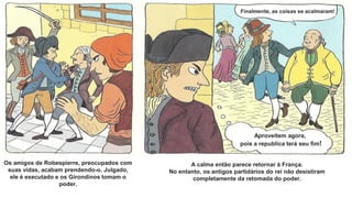 Os amigos de Robespierre, preocupados com
suas vidas, acabam prendendo-o. Julgado,
ele é executado e os Girondinos tomam o
poder.
A calma então parece retornar à França.
No entanto, os antigos partidários do rei não desistiram
completamente da retomada do poder.
Finalmente, as coisas se acalmaram!
Aproveitem agora,
pois a republica terá seu fim!
 