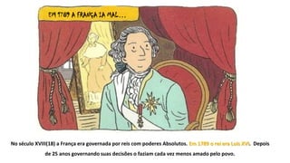 EM 1789 A FRANÇA IA MAL…
No século XVIII(18) a França era governada por reis com poderes Absolutos. Em 1789 o rei era Luís XVI. Depois
de 25 anos governando suas decisões o faziam cada vez menos amado pelo povo.
 