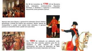 Em 09 de novembro de 1799 (18 de Brumário
pelo calendário revolucionário) Napoleão
derrubou o Diretório e instaurou o Consulado,
assumindo como primeiro Cônsul.
Apenas três anos depois, o general foi aclamado cônsul vitalício
garantindo o direito de indicar seu sucessor. Assim, apesar de
compartilhar o poder com outros dois cônsules, o general
passou a concentrar todo o poder em suas mãos
Em 1804 foi realizado um plebiscito onde
quase 60% dos votantes optaram pelo fim da
república e pelo retorno do regime
monárquico. No início de dezembro de 1804
Napoleão foi coroado imperador da França.
 