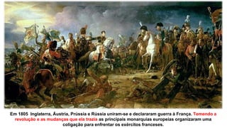 Em 1805 Inglaterra, Áustria, Prússia e Rússia uniram-se e declararam guerra à França. Temendo a
revolução e as mudanças que ela trazia as principais monarquias europeias organizaram uma
coligação para enfrentar os exércitos franceses.
 