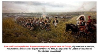Com um Exército poderoso, Napoleão conquistou grande parte da Europa, algumas bem sucedidas,
resultaram na anexação de alguns territórios na Itália, na Espanha e no Leste Europeu (reinos
Germânicos e Austríaco)
 