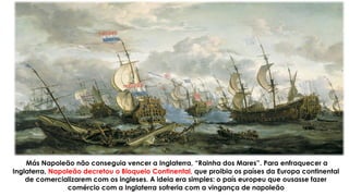 Más Napoleão não conseguia vencer a Inglaterra, “Rainha dos Mares”. Para enfraquecer a
Inglaterra, Napoleão decretou o Bloqueio Continental, que proibia os países da Europa continental
de comercializarem com os ingleses. A ideia era simples: o país europeu que ousasse fazer
comércio com a Inglaterra sofreria com a vingança de napoleão
 