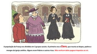 A população da França era dividida em 3 grupos sociais. O primeiro era o Clero, que reunia os bispos, padres e
monges da igreja católica. Alguns eram Pobres e outros ricos. Más nenhum deles pagava impostos ao rei.
 