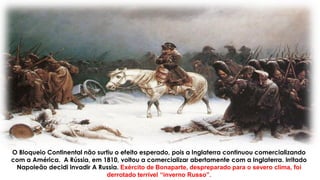O Bloqueio Continental não surtiu o efeito esperado, pois a Inglaterra continuou comercializando
com a América. A Rússia, em 1810, voltou a comercializar abertamente com a Inglaterra. Irritado
Napoleão decidi invadir A Russia. Exército de Bonaparte, despreparado para o severo clima, foi
derrotado terrível “inverno Russo”.
 