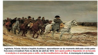 Inglaterra, Prússia, Rússia e Império Austríaco, aproveitaram-se do momento delicado vivido pelos
franceses e invadiram Paris no dia 06 de abril de 1814. Sem apoio político Napoleão vê-se forçado
à rendição e é enviado para o exílio, na ilha mediterrânica de Elba. A monarquia é restaurada.
 