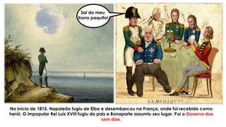 No início de 1815, Napoleão fugiu de Elba e desembarcou na França, onde foi recebido como
herói. O impopular Rei Luís XVIII fugiu do país e Bonaparte assumiu seu lugar. Foi o Governo dos
cem dias.
Sai do meu
trono paquito!
 