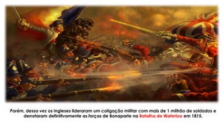 Porém, dessa vez os ingleses lideraram um coligação militar com mais de 1 milhão de soldados e
derrotaram definitivamente as forças de Bonaparte na Batalha de Waterloo em 1815.
 