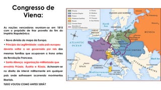 Congresso de
Viena:
As nações vencedoras reuniram-se em 1815
com o propósito de tirar proveito do fim do
Império Napoleônico:
• Nova divisão do mapa da Europa.
• Princípio da Legitimidade: cada país europeu
deveria voltar a ser governado por reis das
mesmas famílias que ocupavam o trono antes
da Revolução Francesa.
• Santa Aliança: organização militarizada que
envolvia Prússia, Áustria e Rússia. Achavam-se
no direito de intervir militarmente em qualquer
país onde estivessem ocorrendo movimentos
liberiais.
TUDO VOLTOU COMO ANTES! SERÁ?
 