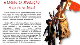 Se hoje vivemos em um regime democrático, em que
(pelo menos em tese) todos são considerados iguais
perante à lei, agradeça à multidão francesa que se rebelou
contra o reinado de Luís 16 e tentou colocar na prática o
lema de "Liberdade, Igualdade, Fraternidade".
Ela deu o fim do sistema absolutista e dos privilégios da
nobreza. O povo ganhou mais autonomia e seus direitos
sociais passaram a ser respeitados. A vida dos
trabalhadores urbanos e rurais melhorou
significativamente, a escola passou a ser preocupação dos
estados, assim como a liberdade e a propriedade
individual. Por outro lado, a burguesia conduziu o processo
de forma a garantir seu domínio social. A nobreza foi
substituída pela classe burguesa e capitalista e a partir
de então a maioria das sociedades no mundo baseia seu
poder e privilégios não mais no sangue e parentescos com
reis, mais na quantidade de dinheiro que se possui.
O LEGADO DA REVOLUÇÃO!
O que ela nos deixou?
 