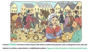 E havia o Povo. A terceira e maior classe onde estava a maioria das pessoas como os Burgueses (ricos más não
nobres), os artistas, comerciantes e trabalhadores pobres. Pagavam muitos impostos e sustentavam todo o país.
 