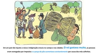 9
EEm um país tão injusto a raiva e indiginação crescia no campo e nas cidades. O rei gastava muito, as pessoas
eram esmagadas por impostos e o preço do pão aumentava constantemente por causa das más colheitas.
 