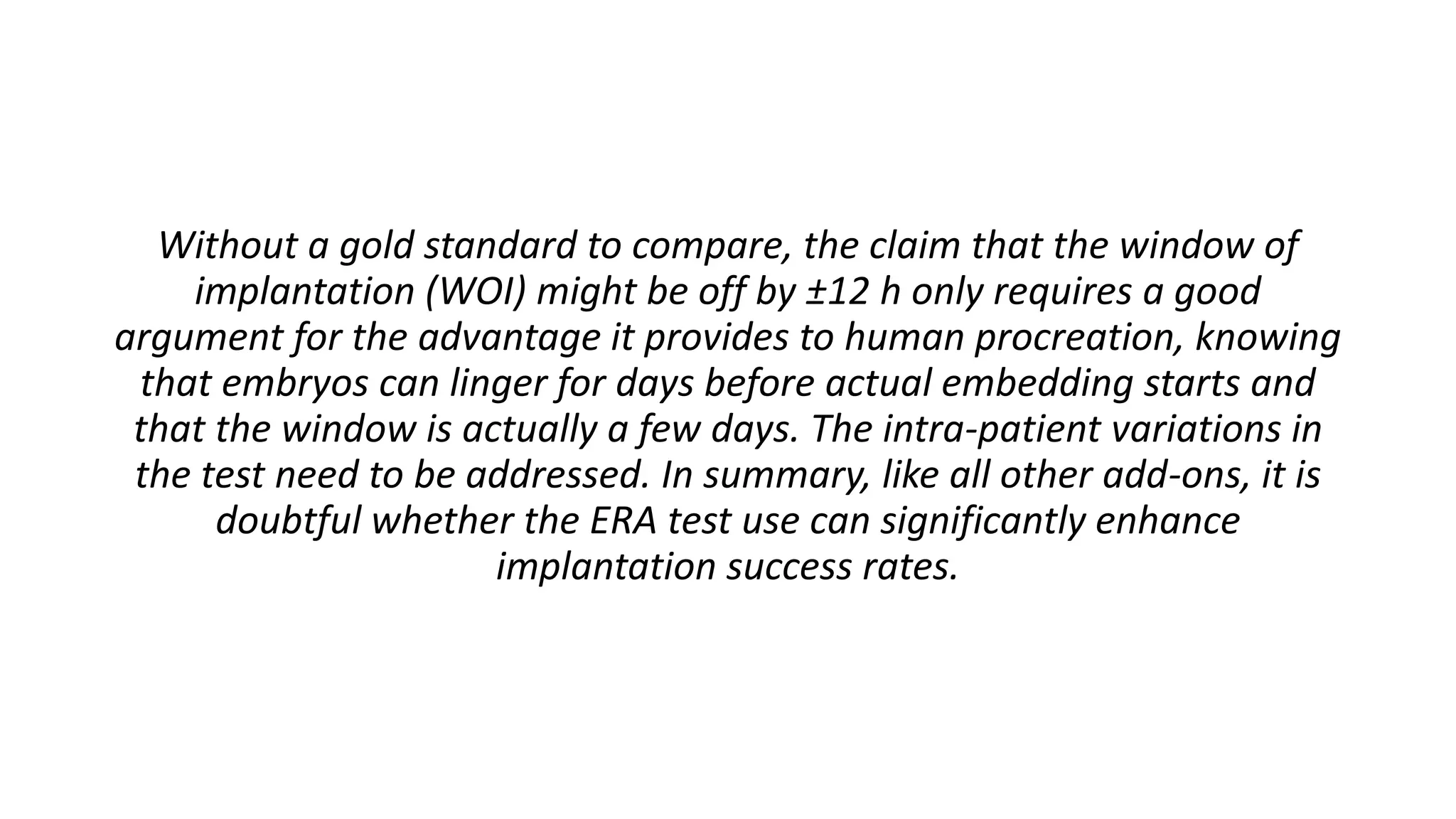 Without a gold standard to compare, the claim that the window of
implantation (WOI) might be off by ±12 h only requires a good
argument for the advantage it provides to human procreation, knowing
that embryos can linger for days before actual embedding starts and
that the window is actually a few days. The intra-patient variations in
the test need to be addressed. In summary, like all other add-ons, it is
doubtful whether the ERA test use can significantly enhance
implantation success rates.
 