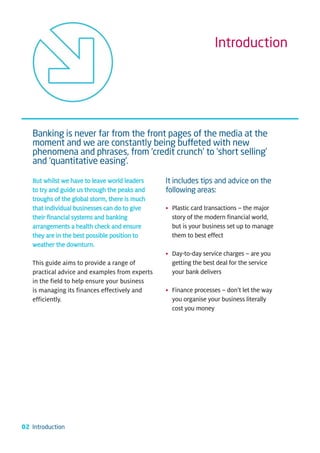 Introduction




   Banking is never far from the front pages of the media at the
   moment and we are constantly being buffeted with new
   phenomena and phrases, from ‘credit crunch’ to ‘short selling’
   and ‘quantitative easing’.

   But whilst we have to leave world leaders    It includes tips and advice on the
   to try and guide us through the peaks and    following areas:
   troughs of the global storm, there is much
   that individual businesses can do to give    • Plastic card transactions – the major
   their financial systems and banking            story of the modern financial world,
   arrangements a health check and ensure         but is your business set up to manage
   they are in the best possible position to      them to best effect
   weather the downturn.
                                                • Day-to-day service charges – are you
   This guide aims to provide a range of          getting the best deal for the service
   practical advice and examples from experts     your bank delivers
   in the field to help ensure your business
   is managing its finances effectively and     • Finance processes – don’t let the way
   efficiently.                                   you organise your business literally
                                                  cost you money




02 Introduction
 