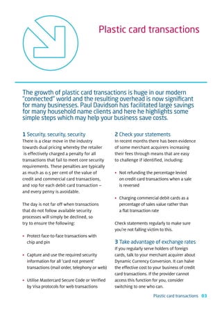 Plastic card transactions




The growth of plastic card transactions is huge in our modern
"connected" world and the resulting overhead is now signiﬁcant
for many businesses. Paul Davidson has facilitated large savings
for many household name clients and here he highlights some
simple steps which may help your business save costs.

1 Security, security, security                  2 Check your statements
There is a clear move in the industry           In recent months there has been evidence
towards dual pricing whereby the retailer       of some merchant acquirers increasing
 is effectively charged a penalty for all       their fees through means that are easy
transactions that fail to meet core security    to challenge if identified, including:
requirements. These penalties are typically
as much as 0.5 per cent of the value of         • Not refunding the percentage levied
credit and commercial card transactions,          on credit card transactions when a sale
and 10p for each debit card transaction –         is reversed
and every penny is avoidable.
                                                • Charging commercial debit cards as a
The day is not far off when transactions          percentage of sales value rather than
that do not follow available security             a flat transaction rate
processes will simply be declined, so
try to ensure the following:                    Check statements regularly to make sure
                                                you’re not falling victim to this.
• Protect face-to-face transactions with
  chip and pin                                  3 Take advantage of exchange rates
                                                If you regularly serve holders of foreign
• Capture and use the required security         cards, talk to your merchant acquirer about
  information for all ‘card not present’        Dynamic Currency Conversion. It can halve
  transactions (mail order, telephony or web)   the effective cost to your business of credit
                                                card transactions. If the provider cannot
• Utilise Mastercard Secure Code or Verified    access this function for you, consider
  by Visa protocols for web transactions        switching to one who can.
                                                                     Plastic card transactions 03
 