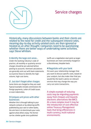 Service charges




   Historically, many discussions between banks and their clients are
   related to the need for credit and the subsequent interest rates,
   meaning day-to-day activity-related costs are then ignored or
   treated as an after-thought. Companies need to be questioning
   whether there are better ways of undertaking some activities,
   says Steve Whitlam.

   1 Identify the large cost areas…              tariffs are a negotiation start point as larger
   Under the banking industry’s code of          businesses are more commonly charged on
   practice, all monthly or quarterly service    a discretionary, bespoke basis.
   charges should be pre-advised before
   posting to accounts. Itemised calculations    4 Negotiate with your bank
   are generally sent out with bank statements   Pre-warn your relationship manager that
   so examine these to identify the high-        you want to discuss specific costs, based on
   volume, high-cost items.                      your analysis, but also make clear that you
                                                 would like the bank’s advice on relevant
   2 …but don’t forget other charges             services that may change the way you
   Some items are charged as they are used.      carry out some transactions.
   Typical examples include commissions for
   foreign payments, Letter of Credit issues
   or even indemnities.                          A simple example of reducing
                                                 costs may be migrating payments
   3 Compare unit prices with other              away from cheques and towards
   businesses                                    electronic alternatives like BACS.
   Whether this is through talking to your       At a more complex level it may be
   network contacts or by obtaining tariffs      the introduction of cost effective
   published by your own or other banks,         online Treasury Management
   the aim here is to benchmark your costs       tools that bring efficiencies in
   against what others enjoy. The former         multi-currency, multi-national
   can be a better guide since published         environments.

04 Service charges
 