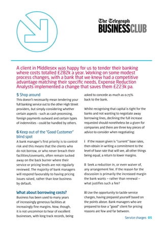 A client in Middlesex was happy for us to tender their banking
where costs totalled £282k a year. Working on some modest
process changes, with a bank that we knew had a competitive
advantage matching their speciﬁc needs, Expense Reduction
Analysts implemented a change that saves them £223k pa.
5 Shop around                                       asked to concede as much as 0.75%
This doesn’t necessarily mean tendering your        back to the bank.
full banking service out to the other High Street
providers, but simply considering whether           Whilst recognising that capital is tight for the
certain aspects - such as cash processing,          banks and not wanting to negotiate away
foreign payments outward and certain types          borrowing lines, declining the full increase
of indemnities - could be handled by others.        requested should nonetheless be a given for
                                                    companies and there are three key pieces of
6 Keep out of the “Good Customer”                   advice to consider when negotiating:
blind spot
A bank manager’s first priority is to control       i If the reason given is “current” base rates,
risk and this means that the clients who            then obtain in writing a commitment to the
do not borrow, or who never breach their            level of base rate that will see, all other things
facilities/covenants, often remain tucked           being equal, a return to lower margins.
away on the back burner where their
service or pricing levels are not regularly         ii Seek a reduction in, or even waiver of,
reviewed. The majority of bank managers             any arrangement fee. If the reason for the
will respond favourably to having pricing           discussion is primarily the increased margin
issues raised, rather than lose business            the bank wants – rather than renewal –
by default.                                         what justifies such a fee?

What about borrowing costs?                         iii Use the opportunity to tackle service
Business has been used to many years                charges, having prepared yourself based on
of increasingly generous facilities at              the points above. Bank managers who are
increasingly fine margins. Now, though,             prepared to lose a “good” client for pricing
it is not uncommon to hear of excellent             reasons are few and far between.
businesses, with long track records, being                                           Service charges 05
 