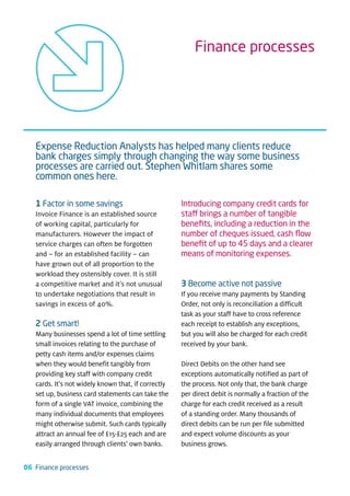 Finance processes




   Expense Reduction Analysts has helped many clients reduce
   bank charges simply through changing the way some business
   processes are carried out. Stephen Whitlam shares some
   common ones here.

   1 Factor in some savings                          Introducing company credit cards for
   Invoice Finance is an established source          staff brings a number of tangible
   of working capital, particularly for              beneﬁts, including a reduction in the
   manufacturers. However the impact of              number of cheques issued, cash ﬂow
   service charges can often be forgotten            beneﬁt of up to 45 days and a clearer
   and – for an established facility – can           means of monitoring expenses.
   have grown out of all proportion to the
   workload they ostensibly cover. It is still
   a competitive market and it’s not unusual         3 Become active not passive
   to undertake negotiations that result in          If you receive many payments by Standing
   savings in excess of 40%.                         Order, not only is reconciliation a difficult
                                                     task as your staff have to cross reference
   2 Get smart!                                      each receipt to establish any exceptions,
   Many businesses spend a lot of time settling      but you will also be charged for each credit
   small invoices relating to the purchase of        received by your bank.
   petty cash items and/or expenses claims
   when they would benefit tangibly from             Direct Debits on the other hand see
   providing key staff with company credit           exceptions automatically notified as part of
   cards. It’s not widely known that, if correctly   the process. Not only that, the bank charge
   set up, business card statements can take the     per direct debit is normally a fraction of the
   form of a single VAT invoice, combining the       charge for each credit received as a result
   many individual documents that employees          of a standing order. Many thousands of
   might otherwise submit. Such cards typically      direct debits can be run per file submitted
   attract an annual fee of £15-£25 each and are     and expect volume discounts as your
   easily arranged through clients’ own banks.       business grows.


06 Finance processes
 