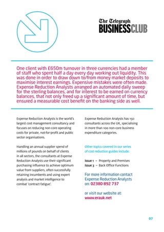 One client with £650m turnover in three currencies had a member
of staff who spent half a day every day working out liquidity. This
was done in order to draw down to/from money market deposits to
maximise interest earnings. Expensive mistakes were often made.
Expense Reduction Analysts arranged an automated daily sweep
for the sterling balances, and for interest to be earned on currency
balances, that not only freed up a signiﬁcant amount of time, but
ensured a measurable cost beneﬁt on the banking side as well.


Expense Reduction Analysts is the world’s      Expense Reduction Analysts has 150
largest cost management consultancy and        consultants across the UK, specialising
focuses on reducing non-core operating         in more than 100 non-core business
costs for private, not-for-profit and public   expenditure categories.
sector organisations.

Handling an annual supplier spend of           Other topics covered in our series
millions of pounds on behalf of clients        of cost reduction guides include:
in all sectors, the consultants at Expense
Reduction Analysts use their significant       Issue 1 – Property and Premises
purchasing influence to achieve optimum        Issue 3 – Back Office Functions
value from suppliers, often successfully
retaining incumbents and using expert          For more information contact
analysis and market intelligence to            Expense Reduction Analysts
combat ‘contract fatigue’.                     on: 02380 892 737

                                               or visit our website at:
                                               www.erauk.net




                                                                                         07
 