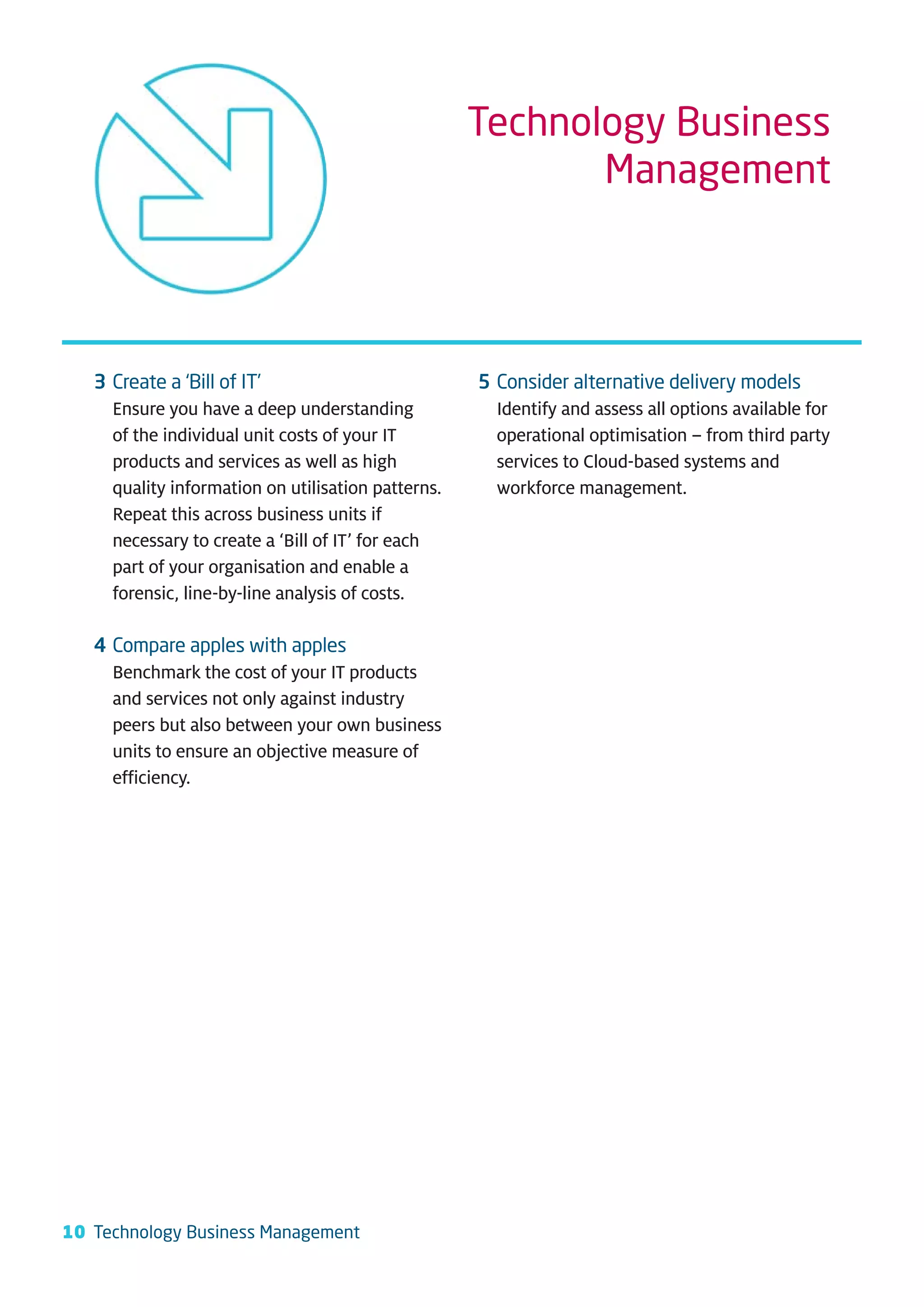 Technology Business
                                                           Management




   3 Create a ‘Bill of IT’                          5 Consider alternative delivery models
     Ensure you have a deep understanding             Identify and assess all options available for
     of the individual unit costs of your IT          operational optimisation – from third party
     products and services as well as high            services to Cloud-based systems and
     quality information on utilisation patterns.     workforce management.
     Repeat this across business units if
     necessary to create a ‘Bill of IT’ for each
     part of your organisation and enable a
     forensic, line-by-line analysis of costs.

   4 Compare apples with apples
     Benchmark the cost of your IT products
     and services not only against industry
     peers but also between your own business
     units to ensure an objective measure of
     efficiency.




10 Technology Business Management
 