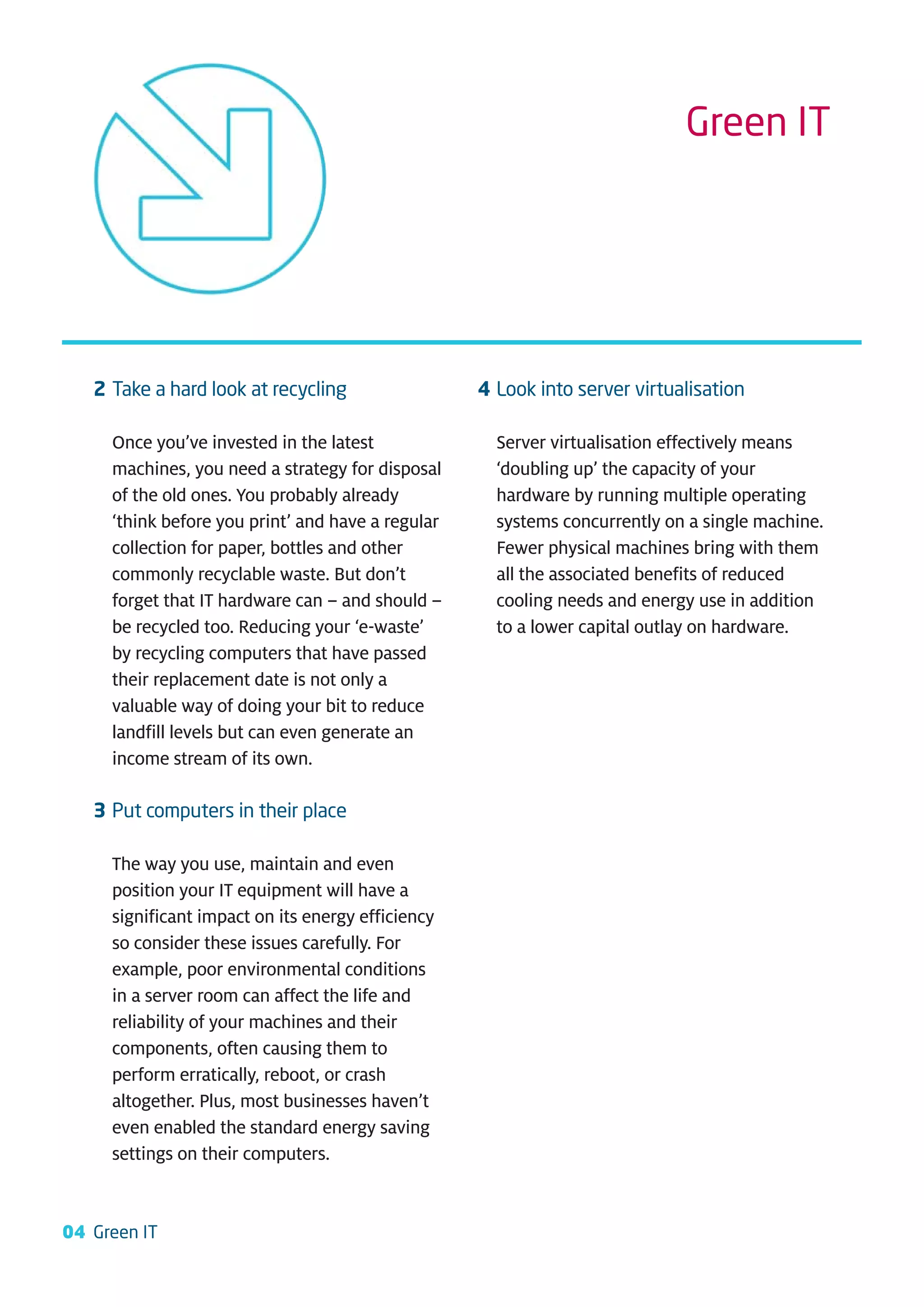Green IT




   2 Take a hard look at recycling                 4 Look into server virtualisation

     Once you’ve invested in the latest              Server virtualisation effectively means
     machines, you need a strategy for disposal      ‘doubling up’ the capacity of your
     of the old ones. You probably already           hardware by running multiple operating
     ‘think before you print’ and have a regular     systems concurrently on a single machine.
     collection for paper, bottles and other         Fewer physical machines bring with them
     commonly recyclable waste. But don’t            all the associated benefits of reduced
     forget that IT hardware can – and should –      cooling needs and energy use in addition
     be recycled too. Reducing your ‘e-waste’        to a lower capital outlay on hardware.
     by recycling computers that have passed
     their replacement date is not only a
     valuable way of doing your bit to reduce
     landfill levels but can even generate an
     income stream of its own.

   3 Put computers in their place

     The way you use, maintain and even
     position your IT equipment will have a
     significant impact on its energy efficiency
     so consider these issues carefully. For
     example, poor environmental conditions
     in a server room can affect the life and
     reliability of your machines and their
     components, often causing them to
     perform erratically, reboot, or crash
     altogether. Plus, most businesses haven’t
     even enabled the standard energy saving
     settings on their computers.


04 Green IT
 
