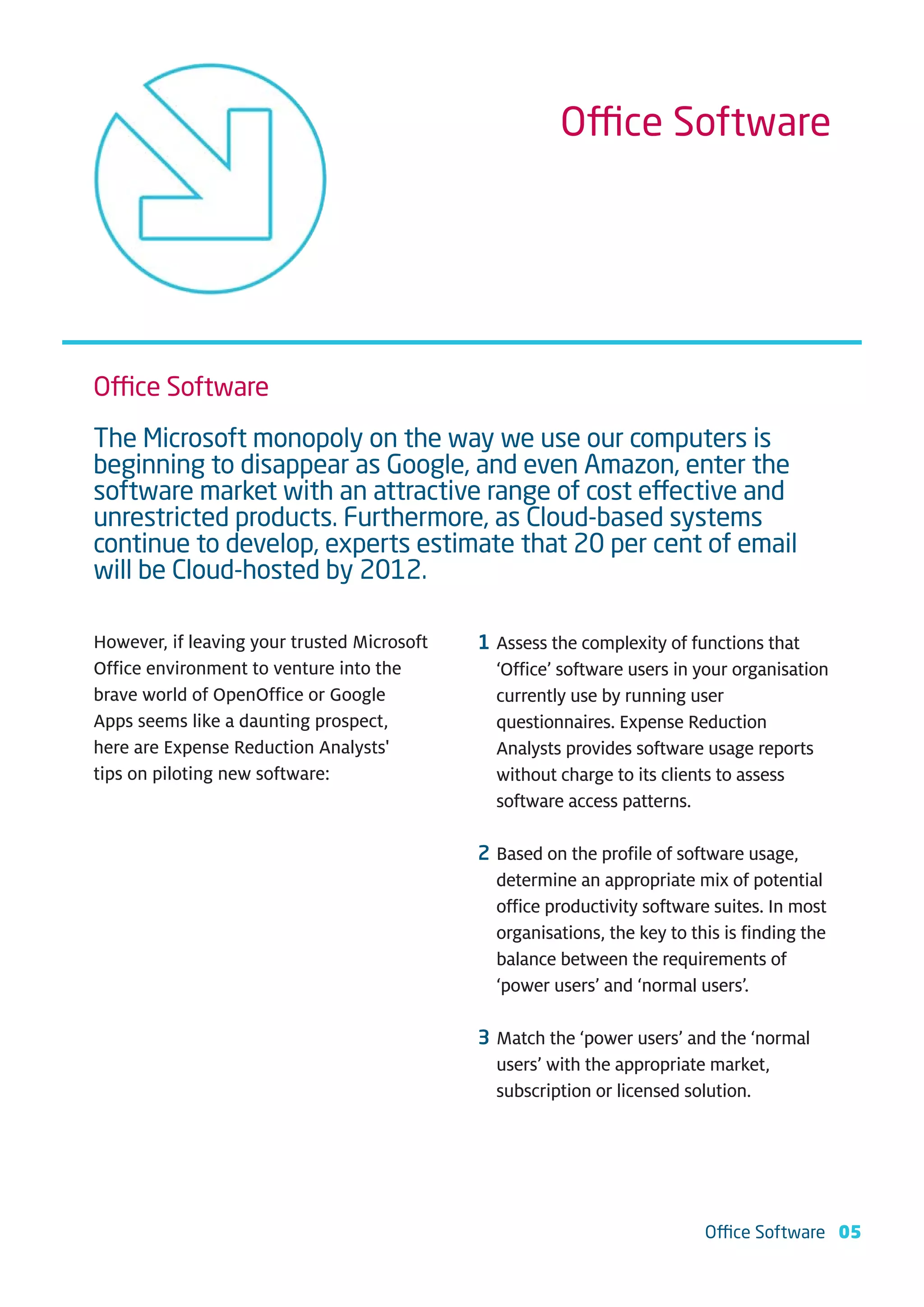 Office Software




Office Software
The Microsoft monopoly on the way we use our computers is
beginning to disappear as Google, and even Amazon, enter the
software market with an attractive range of cost effective and
unrestricted products. Furthermore, as Cloud-based systems
continue to develop, experts estimate that 20 per cent of email
will be Cloud-hosted by 2012.

However, if leaving your trusted Microsoft   1 Assess the complexity of functions that
Office environment to venture into the         ‘Office’ software users in your organisation
brave world of OpenOffice or Google            currently use by running user
Apps seems like a daunting prospect,           questionnaires. Expense Reduction
here are Expense Reduction Analysts'           Analysts provides software usage reports
tips on piloting new software:                 without charge to its clients to assess
                                               software access patterns.

                                             2 Based on the profile of software usage,
                                               determine an appropriate mix of potential
                                               office productivity software suites. In most
                                               organisations, the key to this is finding the
                                               balance between the requirements of
                                               ‘power users’ and ‘normal users’.

                                             3 Match the ‘power users’ and the ‘normal
                                               users’ with the appropriate market,
                                               subscription or licensed solution.




                                                                           Office Software 05
 