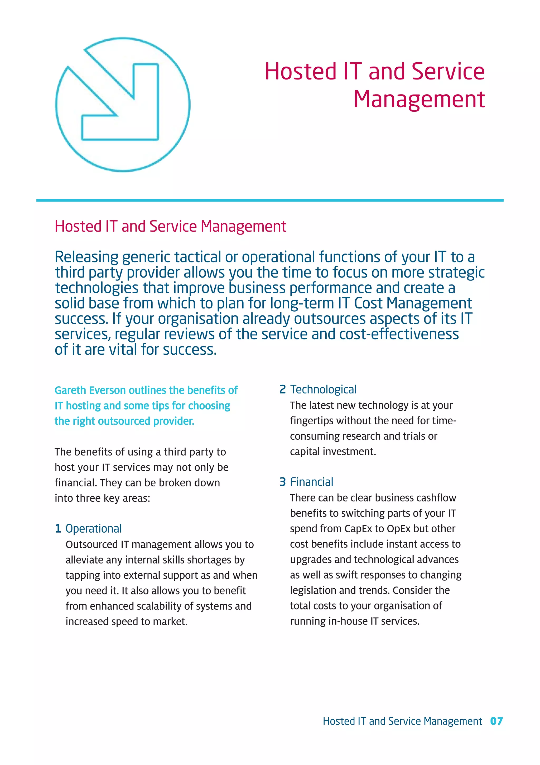 Hosted IT and Service
                                                       Management




Hosted IT and Service Management
Releasing generic tactical or operational functions of your IT to a
third party provider allows you the time to focus on more strategic
technologies that improve business performance and create a
solid base from which to plan for long-term IT Cost Management
success. If your organisation already outsources aspects of its IT
services, regular reviews of the service and cost-effectiveness
of it are vital for success.

Gareth Everson outlines the benefits of         2 Technological
IT hosting and some tips for choosing             The latest new technology is at your
the right outsourced provider.                    fingertips without the need for time-
                                                  consuming research and trials or
The benefits of using a third party to            capital investment.
host your IT services may not only be
financial. They can be broken down              3 Financial
into three key areas:                             There can be clear business cashflow
                                                  benefits to switching parts of your IT
1 Operational                                     spend from CapEx to OpEx but other
  Outsourced IT management allows you to          cost benefits include instant access to
  alleviate any internal skills shortages by      upgrades and technological advances
  tapping into external support as and when       as well as swift responses to changing
  you need it. It also allows you to benefit      legislation and trends. Consider the
  from enhanced scalability of systems and        total costs to your organisation of
  increased speed to market.                      running in-house IT services.




                                                         Hosted IT and Service Management 07
 