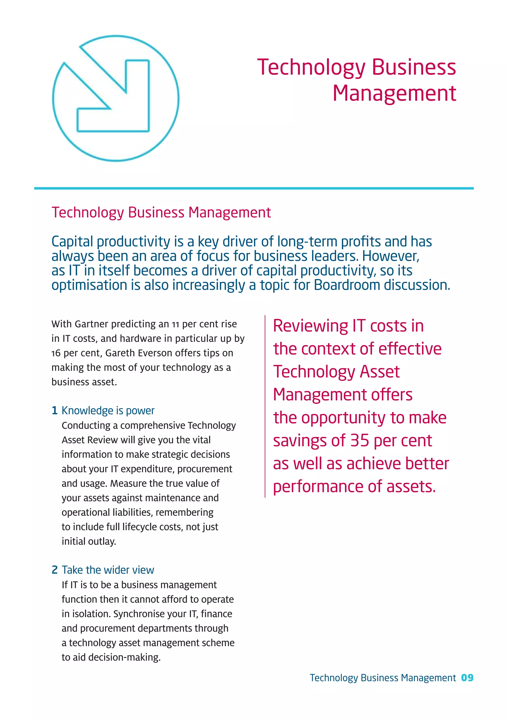 Technology Business
                                                       Management




Technology Business Management

Capital productivity is a key driver of long-term proﬁts and has
always been an area of focus for business leaders. However,
as IT in itself becomes a driver of capital productivity, so its
optimisation is also increasingly a topic for Boardroom discussion.

With Gartner predicting an 11 per cent rise      Reviewing IT costs in
in IT costs, and hardware in particular up by
16 per cent, Gareth Everson offers tips on       the context of effective
making the most of your technology as a
business asset.
                                                 Technology Asset
                                                 Management offers
1 Knowledge is power
  Conducting a comprehensive Technology          the opportunity to make
  Asset Review will give you the vital           savings of 35 per cent
  information to make strategic decisions
  about your IT expenditure, procurement         as well as achieve better
  and usage. Measure the true value of
                                                 performance of assets.
  your assets against maintenance and
  operational liabilities, remembering
  to include full lifecycle costs, not just
  initial outlay.

2 Take the wider view
  If IT is to be a business management
  function then it cannot afford to operate
  in isolation. Synchronise your IT, finance
  and procurement departments through
  a technology asset management scheme
  to aid decision-making.
                                                      Technology Business Management 09
 