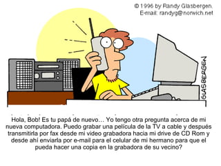 Hol a, Bob! Es tu papá de nuevo… Yo tengo otra pregunta acerca de mi nueva computadora. Puedo grabar una película de la TV a cable y después transmitirla por fax desde mi video grabadora hacia mi drive de CD Rom y desde ahí enviarla por e-mail para el celular de mi hermano para que el pueda hacer una copia en la grabadora de su vecino? 
