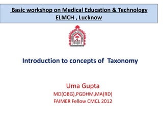 Introduction to concepts of Taxonomy
Uma Gupta
MD(OBG),PGDHM,MA(RD)
FAIMER Fellow CMCL 2012
Basic workshop on Medical Education & Technology
ELMCH , Lucknow
 