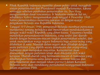 Pihak Republik Indonesia mmeemmiilliikkii aallaassaann ppoolliittiiss uunnttuukk mmeenngguubbaahh 
ssiisstteemm ppeemmeerriinnttaahhaann ddaarrii PPrreessiiddeennssiiiill mmeennjjaaddii PPaarrlleemmeenntteerr,, kkaarreennaa 
sseemmiinngggguu sseebbeelluumm ppeerruubbaahhaann ppeemmeerriinnttaahhaann iittuu,, DDeenn HHaaaagg 
mmeenngguummuummkkaann ddaassaarr rreennccaannaannyyaa.. IIrr SSooeekkaarrnnoo mmeennoollaakk hhaall iinnii,, 
sseebbaalliikknnyyaa SSjjaahhrriirr mmeenngguummuummkkaann ppaaddaa ttaannggggaall 44 DDeesseemmbbeerr 11994455 
bbaahhwwaa ppeemmeerriinnttaahhnnyyaa mmeenneerriimmaa ttaawwaarraann iinnii ddeennggaann ssyyaarraatt 
ppeennggaakkuuaann BBeellaannddaa aattaass RReeppuubblliikk IInnddoonneessiiaa.. 
 TTaannggggaall 1100 FFeebbrruuaarrii 11994466,, ppeemmeerriinnttaahh BBeellaannddaa mmeemmbbuuaatt ppeerrnnyyaattaaaann 
mmeemmppeerriinnccii tteennttaanngg ppoolliittiikknnyyaa ddaann mmeennaawwaarrkkaann mmeennddiisskkuussiikkaannnnyyaa 
ddeennggaann wwaakkiill--wwaakkiill RReeppuubblliikk yyaanngg ddiibbeerrii kkuuaassaa.. TTuujjuuaannnnyyaa hheennddaakk 
mmeennddiirriikkaann ppeerrsseemmaakkmmuurraann IInnddoonneessiiaa,, yyaanngg tteerrddiirrii ddaarrii ddaaeerraahh-- 
ddaaeerraahh ddeennggaann bbeerrmmaaccaamm--mmaaccaamm ttiinnggkkaatt ppeemmeerriinnttaahhaann sseennddiirrii,, ddaann 
uunnttuukk mmeenncciippttaakkaann wwaarrggaa nneeggaarraa IInnddoonneessiiaa bbaaggii sseemmuuaa oorraanngg yyaanngg 
ddiillaahhiirrkkaann ddii ssaannaa.. MMaassaallaahh ddaallaamm nneeggeerrii aakkaann ddiihhaaddaappii ddeennggaann 
ssuuaattuu ppaarrlleemmeenn yyaanngg ddiippiilliihh sseeccaarraa ddeemmookkrraattiiss ddaann oorraanngg--oorraanngg 
IInnddoonneessiiaa aakkaann mmeerruuppaakkaann mmaayyoorriittaass.. KKeemmeenntteerriiaann aakkaann 
ddiisseessuuaaiikkaann ddeennggaann ppaarrlleemmeenn tteettaappii aakkaann ddiikkeeppaallaaii oolleehh wwaakkiill 
kkeerraajjaaaann.. DDaaeerraahh--ddaaeerraahh yyaanngg bbeerrmmaaccaamm--mmaaccaamm ddii IInnddoonneessiiaa yyaanngg 
ddiihhuubbuunnggkkaann bbeerrssaammaa--ssaammaa ddaallaamm ssuuaattuu ssuussuunnaann ffeeddeerraassii ddaann 
ppeerrsseemmaakkmmuurraann aakkaann mmeennjjaaddii rreekkaann ((ppaarrttnneerr)) ddaallaamm KKeerraajjaaaann 
BBeellaannddaa,, sseerrttaa aakkaann mmeenndduukkuunngg ppeerrmmoohhoonnaann kkeeaannggggoottaaaann IInnddoonneessiiaa 
ddaallaamm oorrggaanniissaassii PPBBBB.. 
 
