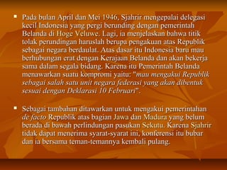  PPaaddaa bbuullaann AApprriill ddaann MMeeii 11994466,, SSjjaahhrriirr mmeennggeeppaallaaii ddeelleeggaassii 
kkeecciill IInnddoonneessiiaa yyaanngg ppeerrggii bbeerruunnddiinngg ddeennggaann ppeemmeerriinnttaahh 
BBeellaannddaa ddii HHooggee VVeelluuwwee.. LLaaggii,, iiaa mmeennjjeellaasskkaann bbaahhwwaa ttiittiikk 
ttoollaakk ppeerruunnddiinnggaann hhaarruussllaahh bbeerruuppaa ppeennggaakkuuaann aattaass RReeppuubblliikk 
sseebbaaggaaii nneeggaarraa bbeerrddaauullaatt.. AAttaass ddaassaarr iittuu IInnddoonneessiiaa bbaarruu mmaauu 
bbeerrhhuubbuunnggaann eerraatt ddeennggaann KKeerraajjaaaann BBeellaannddaa ddaann aakkaann bbeekkeerrjjaa 
ssaammaa ddaallaamm sseeggaallaa bbiiddaanngg.. KKaarreennaa iittuu PPeemmeerriinnttaahh BBeellaannddaa 
mmeennaawwaarrkkaann ssuuaattuu kkoommpprroommii yyaaiittuu:: ""mmaauu mmeennggaakkuuii RReeppuubblliikk 
sseebbaaggaaii ssaallaahh ssaattuu uunniitt nneeggaarraa ffeeddeerraassii yyaanngg aakkaann ddiibbeennttuukk 
sseessuuaaii ddeennggaann DDeekkllaarraassii 1100 FFeebbrruuaarrii"".. 
 SSeebbaaggaaii ttaammbbaahhaann ddiittaawwaarrkkaann uunnttuukk mmeennggaakkuuii ppeemmeerriinnttaahhaann 
ddee ffaaccttoo RReeppuubblliikk aattaass bbaaggiiaann JJaawwaa ddaann MMaadduurraa yyaanngg bbeelluumm 
bbeerraaddaa ddii bbaawwaahh ppeerrlliinndduunnggaann ppaassuukkaann SSeekkuuttuu.. KKaarreennaa SSjjaahhrriirr 
ttiiddaakk ddaappaatt mmeenneerriimmaa ssyyaarraatt--ssyyaarraatt iinnii,, kkoonnffeerreennssii iittuu bbuubbaarr 
ddaann iiaa bbeerrssaammaa tteemmaann--tteemmaannnnyyaa kkeemmbbaallii ppuullaanngg.. 
 