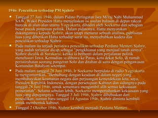 11994466:: PPeennccuulliikkaann tteerrhhaaddaapp PPMM SSjjaahhrriirr 
 TTaannggggaall 227 JJuunnii 11994466,, ddaallaamm PPiiddaattoo PPeerriinnggaattaann IIssrraa MMii''rraajj NNaabbii MMuuhhaammmmaadd 
SSAAWW,, WWaakkiill PPrreessiiddeenn HHaattttaa mmeennjjeellaasskkaann iissii uussuullaann bbaallaassaann ddii ddeeppaann rraakkyyaatt 
bbaannyyaakk ddii aalluunn--aalluunn uuttaammaa YYooggyyaakkaarrttaa,, ddiihhaaddiirrii oolleehh SSooeekkaarrnnoo ddaann sseebbaaggiiaann 
bbeessaarr ppuuccuukk ppiimmppiinnaann ppoolliittiikk.. DDaallaamm ppiiddaattoonnyyaa,, HHaattttaa mmeennyyaattaakkaann 
dduukkuunnggaannnnyyaa kkeeppaaddaa SSjjaahhrriirr,, aakkaann tteettaappii mmeennuurruutt sseebbuuaahh aannaalliissiiss,, ppuubblliissiittaass 
lluuaass yyaanngg ddiibbeerriikkaann HHaattttaa tteerrhhaaddaapp ssuurraatt iittuu,, mmeennyyeebbaabbkkaann kkuuddeettaa ddaann 
ppeennccuulliikkaann tteerrhhaaddaapp SSjjaahhrriirr.. 
 PPaaddaa mmaallaamm iittuu tteerrjjaaddii ppeerriissttiiwwaa ppeennccuulliikkaann tteerrhhaaddaapp PPeerrddaannaa MMeenntteerrii SSjjaahhrriirr,, 
yyaanngg ssuuddaahh tteerrllaannjjuurr ddiiccaapp sseebbaaggaaii ""ppeennggkkhhiiaannaatt yyaanngg mmeennjjuuaall ttaannaahh aaiirrnnyyaa"".. 
SSjjaahhrriirr ddiiccuulliikk ddii SSuurraakkaarrttaa,, kkeettiikkaa iiaa bbeerrhheennttii ddaallaamm ppeerrjjaallaannaann ppoolliittiikk 
mmeenneelluussuurrii JJaawwaa.. KKeemmuuddiiaann iiaa ddiibbaawwaa kkee PPaarraass,, kkoottaa ddeekkaatt SSoolloo,, ddii rruummaahh 
ppeerriissttiirraahhaattaann sseeoorraanngg ppaannggeerraann SSoolloo ddaann ddiittaahhaann ddii ssaannaa ddeennggaann ppeennggaawwaassaann 
KKoommaannddaann BBaattaallyyoonn sseetteemmppaatt.. 
 PPaaddaa mmaallaamm ttaannggggaall 2288 JJuunnii 11994466,, IIrr SSooeekkaarrnnoo bbeerrppiiddaattoo ddii rraaddiioo YYooggyyaakkaarrttaa.. 
IIaa mmeenngguummuummkkaann,, ""BBeerrhhuubbuunngg ddeennggaann kkeeaaddaaaann ddii ddaallaamm nneeggeerrii yyaanngg 
mmeemmbbaahhaayyaakkaann kkeeaammaannaann nneeggaarraa ddaann ppeerrjjuuaannggaann kkeemmeerrddeekkaaaann kkiittaa,, ssaayyaa,, 
PPrreessiiddeenn RReeppuubblliikk IInnddoonneessiiaa,, ddeennggaann ppeerrsseettuujjuuaann KKaabbiinneett ddaann ssiiddaannggnnyyaa ppaaddaa 
ttaannggggaall 2288 JJuunnii 11994466,, uunnttuukk sseemmeennttaarraa mmeennggaammbbiill aalliihh sseemmuuaa kkeekkuuaassaaaann 
ppeemmeerriinnttaahh"".. SSeellaammaa sseebbuullaann lleebbiihh,, SSooeekkaarrnnoo mmeemmppeerrttaahhaannkkaann kkeekkuuaassaaaann yyaanngg 
lluuaass yyaanngg ddiippeeggaannggnnyyaa.. TTaannggggaall 33 JJuullii 11994466,, SSjjaahhrriirr ddiibbeebbaasskkaann ddaarrii 
ppeennccuulliikkaann;; nnaammuunn bbaarruu ttaannggggaall 1144 AAgguussttuuss 11994466,, SSjjaahhrriirr ddiimmiinnttaa kkeemmbbaallii 
uunnttuukk mmeemmbbeennttuukk kkaabbiinneett.. 
 TTaannggggaall 22 OOkkttoobbeerr 11994466,, SSjjaahhrriirr kkeemmbbaallii mmeennjjaaddii PPeerrddaannaa MMeenntteerrii 
 