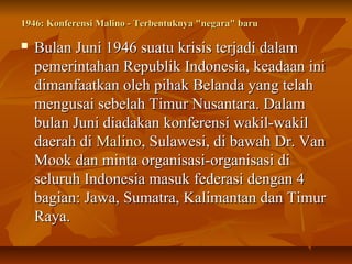 1946: Konferensi Malino - Terbentuknya ""nneeggaarraa"" bbaarruu 
 BBuullaann JJuunnii 11994466 ssuuaattuu kkrriissiiss tteerrjjaaddii ddaallaamm 
ppeemmeerriinnttaahhaann RReeppuubblliikk IInnddoonneessiiaa,, kkeeaaddaaaann iinnii 
ddiimmaannffaaaattkkaann oolleehh ppiihhaakk BBeellaannddaa yyaanngg tteellaahh 
mmeenngguussaaii sseebbeellaahh TTiimmuurr NNuussaannttaarraa.. DDaallaamm 
bbuullaann JJuunnii ddiiaaddaakkaann kkoonnffeerreennssii wwaakkiill--wwaakkiill 
ddaaeerraahh ddii MMaalliinnoo,, SSuullaawweessii,, ddii bbaawwaahh DDrr.. VVaann 
MMooookk ddaann mmiinnttaa oorrggaanniissaassii--oorrggaanniissaassii ddii 
sseelluurruuhh IInnddoonneessiiaa mmaassuukk ffeeddeerraassii ddeennggaann 44 
bbaaggiiaann:: JJaawwaa,, SSuummaattrraa,, KKaalliimmaannttaann ddaann TTiimmuurr 
RRaayyaa.. 
 