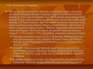 1946: PPeerrjjaannjjiiaann LLiinnggggaarrjjaattii 
 BBuullaann AAgguussttuuss ppeemmeerriinnttaahh BBeellaannddaa mmeellaakkuukkaann uussaahhaa llaaiinn uunnttuukk 
mmeemmeeccaahh hhaallaannggaann ddeennggaann mmeennuunnjjuukk ttiiggaa oorraanngg KKoommiissii JJeennddrraall 
ddaattaanngg kkee JJaawwaa ddaann mmeemmbbaannttuu VVaann MMooookk ddaallaamm ppeerruunnddiinnggaann bbaarruu 
ddeennggaann wwaakkiill--wwaakkiill rreeppuubblliikk iittuu.. KKoonnffeerreennssii aannttaarraa dduuaa bbeellaahh ppiihhaakk 
ddiiaaddaakkaann ddii bbuullaann OOkkttoobbeerr ddaann NNoovveemmbbeerr ddii bbaawwaahh ppiimmppiinnaann yyaanngg 
nneettrraall sseeoorraanngg kkoommiissii kkhhuussuuss IInnggggrriiss,, LLooaarrdd KKiilllleeaann.. BBeerrtteemmppaatt ddii 
bbuukkiitt LLiinnggggaarrjjaattii ddeekkaatt CCiirreebboonn.. SSeetteellaahh mmeennggaallaammii tteekkaannaann bbeerraatt 
--tteerruuttaammaa IInnggggrriiss-- ddaarrii lluuaarr nneeggeerrii,, ddiiccaappaaiillaahh ssuuaattuu ppeerrsseettuujjuuaann 
ttaannggggaall 1155 NNoovveemmbbeerr 11994466 yyaanngg ppookkookk ppookkookknnyyaa sseebbaaggaaii bbeerriikkuutt :: 
 BBeellaannddaa mmeennggaakkuuii sseeccaarraa ddee ffaaccttoo RReeppuubblliikk IInnddoonneessiiaa ddeennggaann 
wwiillaayyaahh kkeekkuuaassaaaann yyaanngg mmeelliippuuttii SSuummaattrraa,, JJaawwaa ddaann MMaadduurraa.. 
BBeellaannddaa hhaarruuss mmeenniinnggggaallkkaann wwiillaayyaahh ddee ffaaccttoo ppaalliinngg llaammbbaatt 11 
JJaannuuaarrii 11994499,, 
 RReeppuubblliikk IInnddoonneessiiaa ddaann BBeellaannddaa aakkaann bbeekkeerrjjaa ssaammaa ddaallaamm 
mmeemmbbeennttuukk NNeeggaarraa IInnddoonneessiiaa SSeerriikkaatt,, ddeennggaann nnaammaa RReeppuubblliikk 
IInnddoonneessiiaa SSeerriikkaatt,, yyaanngg ssaallaahh ssaattuu bbaaggiiaannnnyyaa aaddaallaahh RReeppuubblliikk 
IInnddoonneessiiaa 
 RReeppuubblliikk IInnddoonneessiiaa SSeerriikkaatt ddaann BBeellaannddaa aakkaann mmeemmbbeennttuukk UUnnii 
IInnddoonneessiiaa -- BBeellaannddaa ddeennggaann RRaattuu BBeellaannddaa sseebbaaggaaii kkeettuuaannyyaa.. 
 