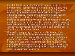  UUnnttuukk iinnii KKaalliimmaannttaann ddaann TTiimmuurr RRaayyaa aakkaann mmeennjjaaddii 
kkoommppoonneennnnyyaa.. SSeebbuuaahh MMaajjeelliiss KKoonnssttiittuuaannttee ddiiddiirriikkaann,, yyaanngg 
tteerrddiirrii ddaarrii wwaakkiill--wwaakkiill yyaanngg ddiippiilliihh sseeccaarraa ddeemmookkrraattiiss ddaann 
bbaaggiiaann--bbaaggiiaann kkoommppoonneenn llaaiinn.. IInnddoonneessiiaa SSeerriikkaatt ppaaddaa 
ggiilliirraannnnyyaa mmeennjjaaddii bbaaggiiaann UUnnii IInnddoonneessiiaa--BBeellaannddaa bbeerrssaammaa 
ddeennggaann BBeellaannddaa,, SSuurriinnaammee ddaann CCuurraassaaoo.. HHaall iinnii aakkaann 
mmeemmaajjuukkaann kkeeppeennttiinnggaann bbeerrssaammaa ddaallaamm hhuubbuunnggaann lluuaarr nneeggeerrii,, 
ppeerrttaahhaannaann,, kkeeuuaannggaann ddaann mmaassaallaahh eekkoonnoommii sseerrttaa kkeebbuuddaayyaaaann.. 
IInnddoonneessiiaa SSeerriikkaatt aakkaann mmeennggaajjuukkaann ddiirrii sseebbaaggaaii aannggggoottaa PPBBBB.. 
AAkkhhiirrnnyyaa sseettiiaapp ppeerrsseelliissiihhaann yyaanngg ttiimmbbuull ddaarrii ppeerrsseettuujjuuaann iinnii 
aakkaann ddiisseelleessaaiikkaann lleewwaatt aarrbbiittrraassee.. 
 KKeedduuaa ddeelleeggaassii ppuullaanngg kkee JJaakkaarrttaa,, ddaann SSooeekkaarrnnoo--HHaattttaa 
kkeemmbbaallii kkee ppeeddaallaammaann dduuaa hhaarrii kkeemmuuddiiaann,, ppaaddaa ttaannggggaall 
1155 NNoovveemmbbeerr 11994466,, ddii rruummaahh SSjjaahhrriirr ddii JJaakkaarrttaa,, bbeerrllaannggssuunngg 
ppeennaannddaattaannggaannaann sseeccaarraa rreessmmii PPeerruunnddiinnggaann LLiinnggggaarrjjaattii.. 
SSeebbeennaarrnnyyaa SSooeekkaarrnnoo yyaanngg ttaammppiill sseebbaaggaaii kkeekkuuaassaaaann yyaanngg 
mmeemmuunnggkkiinnkkaann tteerrccaappaaiinnyyaa ppeerrsseettuujjuuaann,, nnaammuunn SSjjaahhrriirr yyaanngg 
ddiiiiddeennttiiffiikkaassiikkaann ddeennggaann rraannccaannggaann ddaann yyaanngg bbeerrttaanngggguunngg 
jjaawwaabb bbiillaa aaddaa yyaanngg ttiiddaakk bbeerreess.. 
 