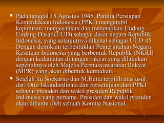  Pada tanggal 18 AAgguussttuuss 11994455,, PPaanniittiiaa PPeerrssiiaappaann 
KKeemmeerrddeekkaaaann IInnddoonneessiiaa ((PPPPKKII)) mmeennggaammbbiill 
kkeeppuuttuussaann,, mmeennggeessaahhkkaann ddaann mmeenneettaappkkaann UUnnddaanngg-- 
UUnnddaanngg DDaassaarr ((UUUUDD)) sseebbaaggaaii ddaassaarr nneeggaarraa RReeppuubblliikk 
IInnddoonneessiiaa,, yyaanngg sseellaannjjuuttnnyyaa ddiikkeennaall sseebbaaggaaii UUUUDD 4455.. 
DDeennggaann ddeemmiikkiiaann tteerrbbeennttuukkllaahh PPeemmeerriinnttaahhaann NNeeggaarraa 
KKeessaattuuaann IInnddoonneessiiaa yyaanngg bbeerrbbeennttuukk RReeppuubblliikk ((NNKKRRII)) 
ddeennggaann kkeeddaauullaattaann ddii ttaannggaann rraakkyyaatt yyaanngg ddiillaakkuukkaann 
sseeppeennuuhhnnyyaa oolleehh MMaajjeelliiss PPeerrmmuussyyaawwaarraattaann RRaakkyyaatt 
((MMPPRR)) yyaanngg aakkaann ddiibbeennttuukk kkeemmuuddiiaann.. 
 SSeetteellaahh iittuu SSooeekkaarrnnoo ddaann MM..HHaattttaa tteerrppiilliihh aattaass uussuull 
ddaarrii OOttttoo IIsskkaannddaarrddiinnaattaa ddaann ppeerrsseettuujjuuaann ddaarrii PPPPKKII 
sseebbaaggaaii pprreessiiddeenn ddaann wwaakkiill pprreessiiddeenn RReeppuubblliikk 
IInnddoonneessiiaa yyaanngg ppeerrttaammaa.. PPrreessiiddeenn ddaann wwaakkiill pprreessiiddeenn 
aakkaann ddiibbaannttuu oolleehh sseebbuuaahh KKoommiittee NNaassiioonnaall.. 
 