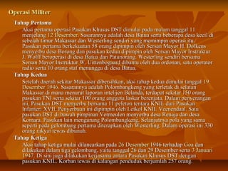 OOppeerraassii MMiilliitteerr 
TTaahhaapp PPeerrttaammaa 
AAkkssii ppeerrttaammaa ooppeerraassii PPaassuukkaann KKhhuussuuss DDSSTT ddiimmuullaaii ppaaddaa mmaallaamm ttaannggggaall 1111 
mmeennjjeellaanngg 1122 DDeesseemmbbeerr.. SSaassaarraannnnyyaa aaddaallaahh ddeessaa BBaattuuaa sseerrttaa bbeebbeerraappaa ddeessaa kkeecciill ddii 
sseebbeellaahh ttiimmuurr MMaakkaassssaarr ddaann WWeesstteerrlliinngg sseennddiirrii yyaanngg mmeemmiimmppiinn ooppeerraassii iittuu.. 
PPaassuukkaann ppeerrttaammaa bbeerrkkeekkuuaattaann 5588 oorraanngg ddiippiimmppiinn oolleehh SSeerrssaann MMaayyoorr HH.. DDoollkkeennss 
mmeennyyeerrbbuu ddeessaa BBoorroonngg ddaann ppaassuukkaann kkeedduuaa ddiippiimmppiinn oolleehh SSeerrssaann MMaayyoorr IInnssttrruukkttuurr 
JJ.. WWoollffff bbeerrooppeerraassii ddii ddeessaa BBaattuuaa ddaann PPaattuunnoorraanngg.. WWeesstteerrlliinngg sseennddiirrii bbeerrssaammaa 
SSeerrssaann MMaayyoorr IInnssttrruukkttuurr WW.. UUiitttteennbbooggaaaarrdd ddiibbaannttuu oolleehh dduuaa oorrddoonnaann,, ssaattuu ooppeerraattoorr 
rraaddiioo sseerrttaa 1100 oorraanngg ssttaaff mmeennuunngggguu ddii ddeessaa BBaattuuaa.. 
TTaahhaapp KKeedduuaa 
SSeetteellaahh ddaaeerraahh sseekkiittaarr MMaakkaassssaarr ddiibbeerrssiihhkkaann,, aakkssii ttaahhaapp kkeedduuaa ddiimmuullaaii ttaannggggaall 1199 
DDeesseemmbbeerr 11994466.. SSaassaarraannnnyyaa aaddaallaahh PPoolloommbbaannggkkeenngg yyaanngg tteerrlleettaakk ddii sseellaattaann 
MMaakkaassssaarr ddii mmaannaa mmeennuurruutt llaappoorraann iinntteelliijjeenn BBeellaannddaa,, tteerrddaappaatt sseekkiittaarr 115500 oorraanngg 
ppaassuukkaann TTNNII sseerrttaa sseekkiittaarr 110000 oorraanngg aannggggoottaa llaasskkaarr bbeerreennjjaattaa.. DDaallaamm ppeennyyeerraannggaann 
iinnii,, PPaassuukkaann DDSSTT mmeennyyeerrbbuu bbeerrssaammaa 1111 ppeelleettoonn tteennttaarraa KKNNIILL ddaarrii PPaassuukkaann 
IInnffaanntteerrii XXVVIIII.. PPeennyyeerrbbuuaann iinnii ddiippiimmppiinn oolleehh LLeettkkooll KKNNIILL VVeeeenneennddaaaall.. SSaattuu 
ppaassuukkaann DDSSTT ddii bbaawwaahh ppiimmppiinnaann VVeerrmmeeuulleenn mmeennyyeerrbbuu ddeessaa RReennaajjaa ddaann ddeessaa 
KKoommaarraa.. PPaassuukkaann llaaiinn mmeenngguurruunngg PPoolloommbbaannggkkeenngg.. SSeellaannjjuuttnnyyaa ppoollaa yyaanngg ssaammaa 
sseeppeerrttii ppaaddaa ggeelloommbbaanngg ppeerrttaammaa ddiitteerraappkkaann oolleehh WWeesstteerrlliinngg.. DDaallaamm ooppeerraassii iinnii 333300 
oorraanngg rraakkyyaatt tteewwaass ddiibbuunnuuhh.. 
TTaahhaapp KKeettiiggaa 
AAkkssii ttaahhaapp kkeettiiggaa mmuullaaii ddiillaannccaarrkkaann ppaaddaa 2266 DDeesseemmbbeerr 11994466 tteerrhhaaddaapp GGooaa ddaann 
ddiillaakkuukkaann ddaallaamm ttiiggaa ggeelloommbbaanngg,, yyaaiittuu ttaannggggaall 2266 ddaann 2299 DDeesseemmbbeerr sseerrttaa 33 JJaannuuaarrii 
1199447.. DDii ssiinnii jjuuggaa ddiillaakkuukkaann kkeerrjjaassaammaa aannttaarraa PPaassuukkaann KKhhuussuuss DDSSTT ddeennggaann 
ppaassuukkaann KKNNIILL.. KKoorrbbaann tteewwaass ddii kkaallaannggaann ppeenndduudduukk bbeerrjjuummllaahh 22557 oorraanngg.. 
 